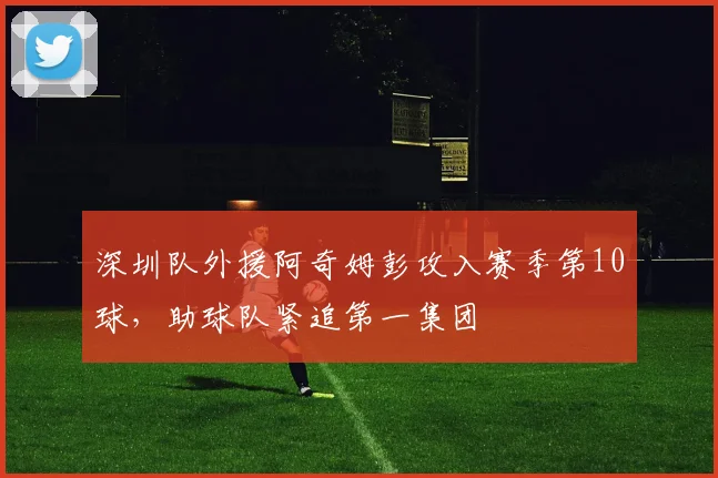 深圳队外援阿奇姆彭攻入赛季第10球，助球队紧追第一集团