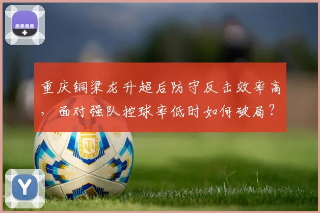 重庆铜梁龙升超后防守反击效率高,面对强队控球率低时如何破局?
