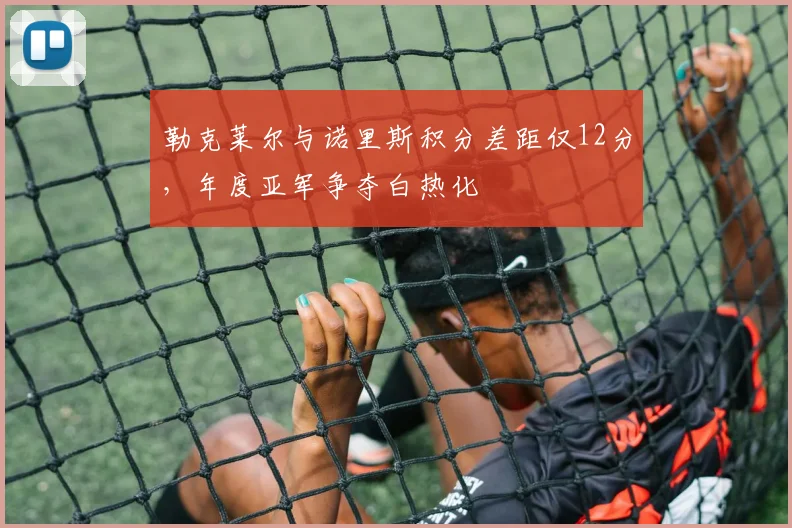 勒克莱尔与诺里斯积分差距仅12分，年度亚军争夺白热化